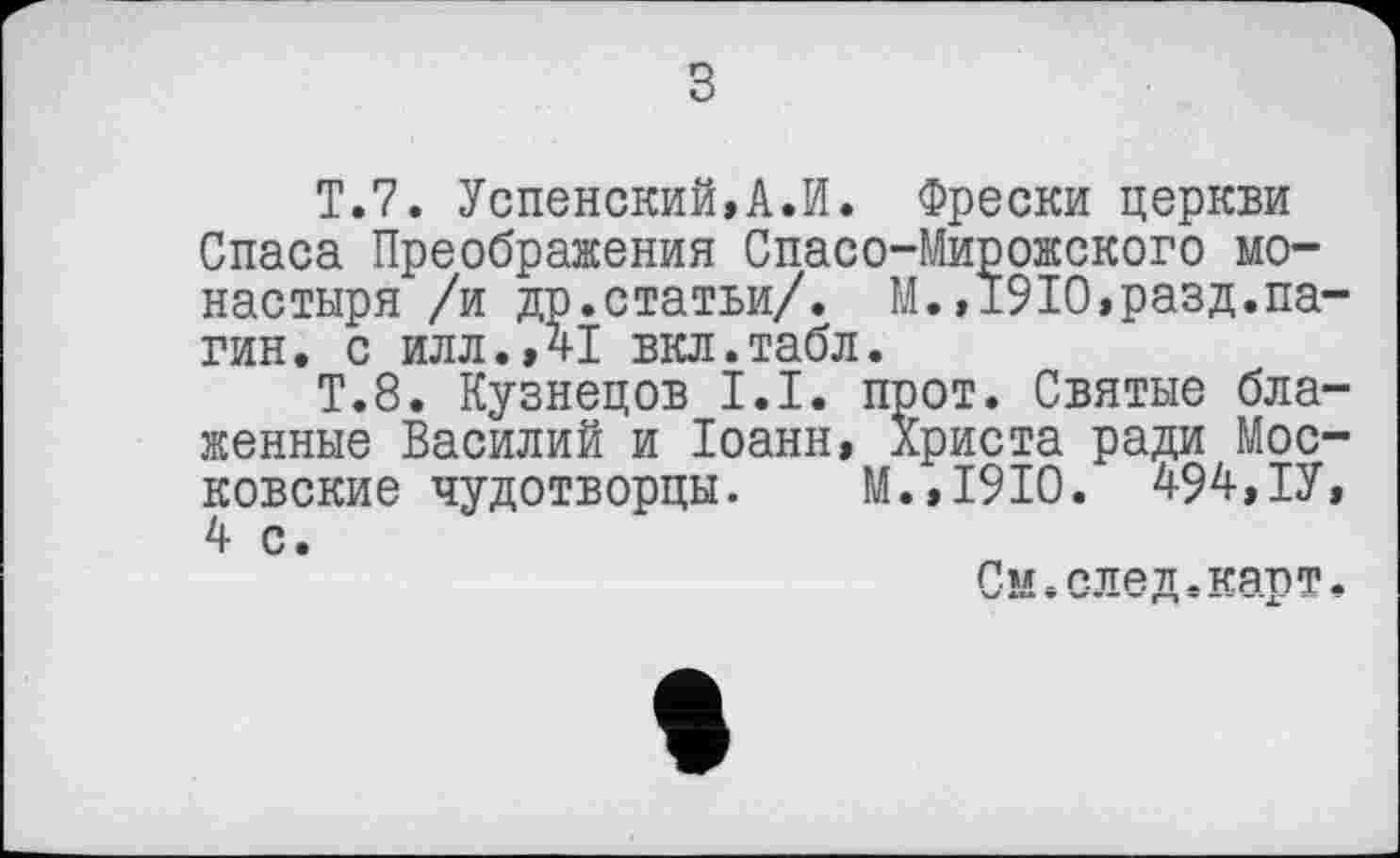 ﻿з
T.7. Успенский,А.И. Фрески церкви Спаса Преображения Спасо-Мирожского монастыря /и др.статьи/. М.»1910,разд.нагин. с илл.,41 вкл.табл.
Т.8. Кузнецов І.І. прот. Святые блаженные Василий и Іоанн, Христа ради Московские чудотворцы. М.,1910. 494,ІУ, 4 с.
См.след.карт.